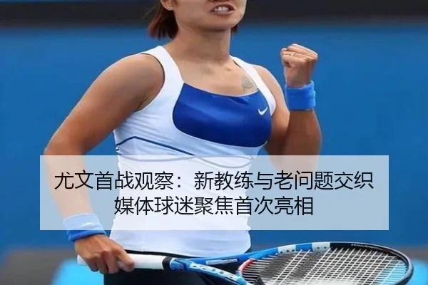 尤文首战观察：新教练与老问题交织 媒体球迷聚焦首次亮相
